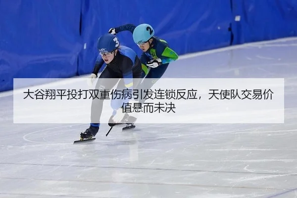 大谷翔平投打双重伤病引发连锁反应，天使队交易价值悬而未决