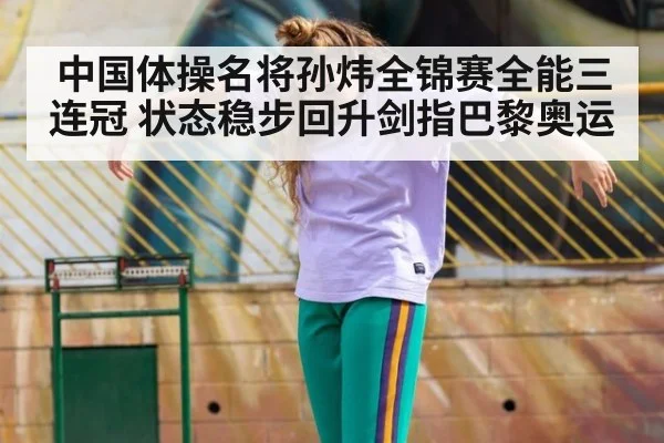 中国体操名将孙炜全锦赛全能三连冠 状态稳步回升剑指巴黎奥运